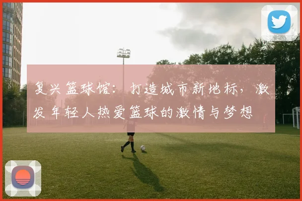 复兴篮球馆：打造城市新地标，激发年轻人热爱篮球的激情与梦想