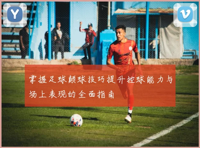 掌握足球颠球技巧提升控球能力与场上表现的全面指南