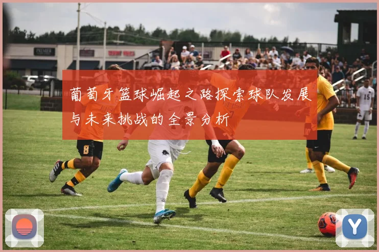 葡萄牙篮球崛起之路探索球队发展与未来挑战的全景分析