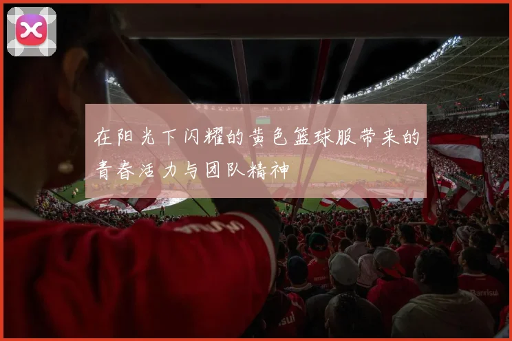 在阳光下闪耀的黄色篮球服带来的青春活力与团队精神