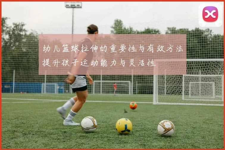 幼儿篮球拉伸的重要性与有效方法提升孩子运动能力与灵活性